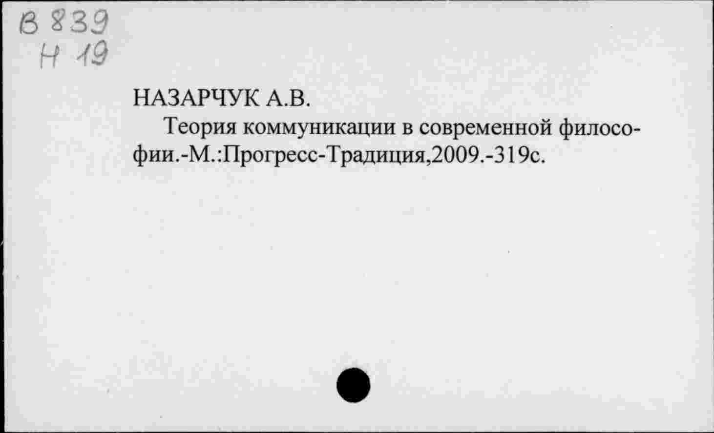 ﻿в ?ЗЭ
н
НАЗАРЧУК А.В.
Теория коммуникации в современной философии.-М. :Прогресс-Традиция,2009.-319с.